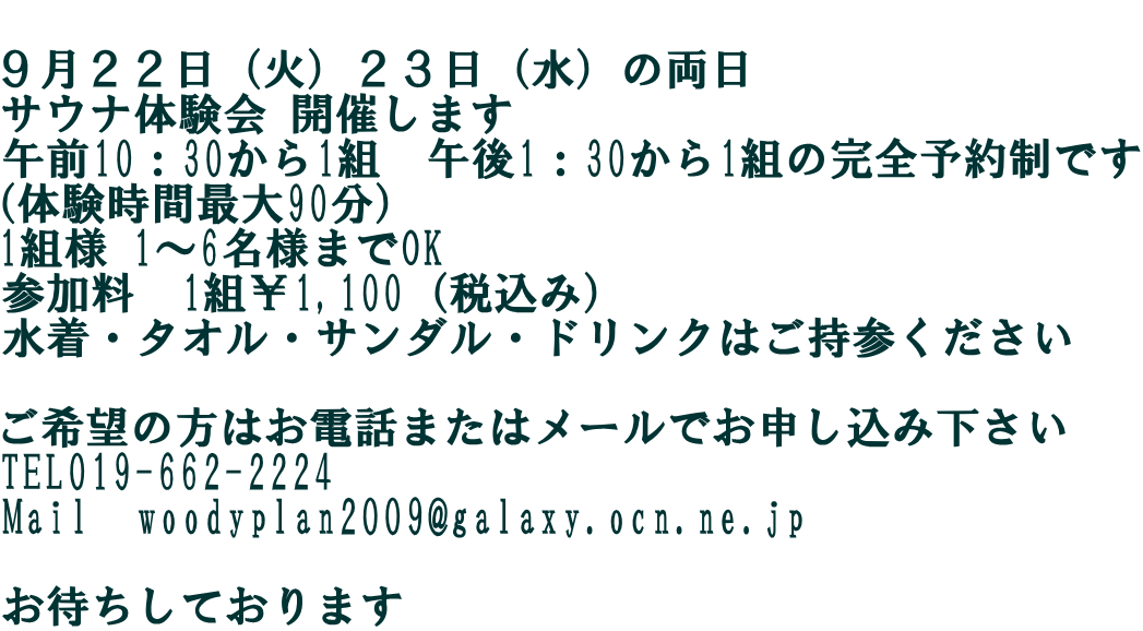  ９月２２日（火）２３日（水）の両日 サウナ体験会 開催します 午前10：30から1組　午後1：30から1組の完全予約制です （体験時間最大90分） 1組様 1～6名様までOK 参加料　1組￥1,100（税込み） 水着・タオル・サンダル・ドリンクはご持参ください  ご希望の方はお電話またはメールでお申し込み下さい TEL019-662-2224 Mail　woodyplan2009@galaxy.ocn.ne.jp  お待ちしております